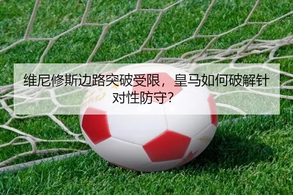 维尼修斯边路突破受限，皇马如何破解针对性防守？
