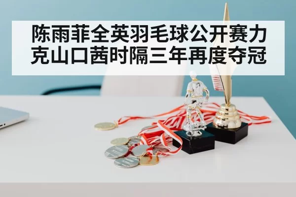 陈雨菲全英羽毛球公开赛力克山口茜时隔三年再度夺冠