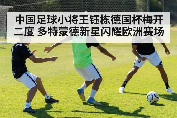 中国足球小将王钰栋德国杯梅开二度 多特蒙德新星闪耀欧洲赛场