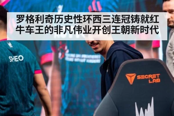 罗格利奇历史性环西三连冠铸就红牛车王的非凡伟业开创王朝新时代