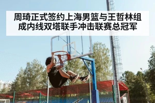 周琦正式签约上海男篮与王哲林组成内线双塔联手冲击联赛总冠军